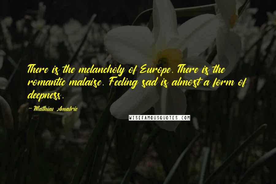 Mathieu Amalric Quotes: There is the melancholy of Europe. There is the romantic malaise. Feeling sad is almost a form of deepness.