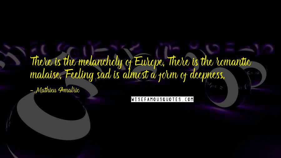 Mathieu Amalric Quotes: There is the melancholy of Europe. There is the romantic malaise. Feeling sad is almost a form of deepness.