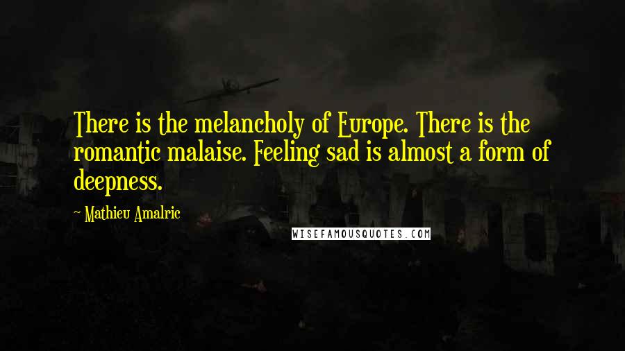 Mathieu Amalric Quotes: There is the melancholy of Europe. There is the romantic malaise. Feeling sad is almost a form of deepness.