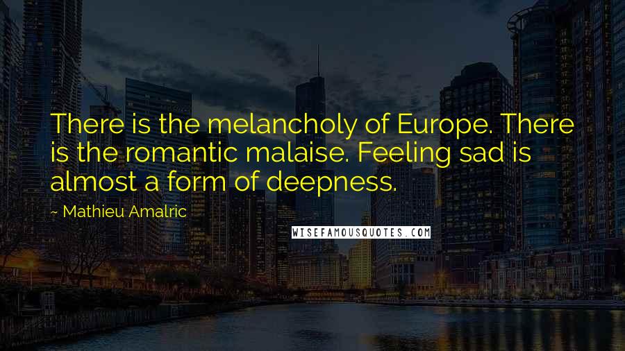 Mathieu Amalric Quotes: There is the melancholy of Europe. There is the romantic malaise. Feeling sad is almost a form of deepness.