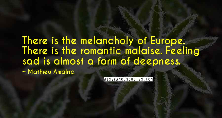 Mathieu Amalric Quotes: There is the melancholy of Europe. There is the romantic malaise. Feeling sad is almost a form of deepness.