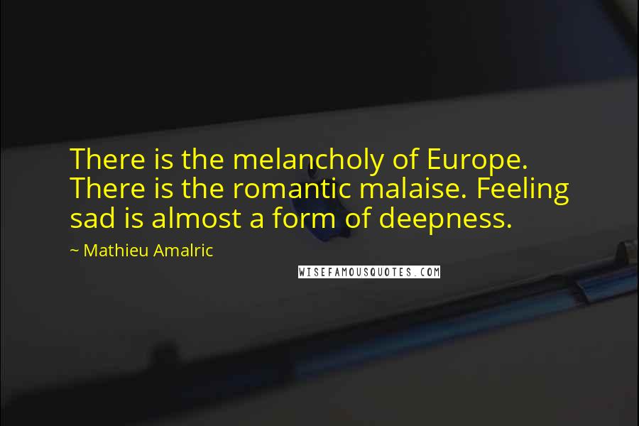 Mathieu Amalric Quotes: There is the melancholy of Europe. There is the romantic malaise. Feeling sad is almost a form of deepness.