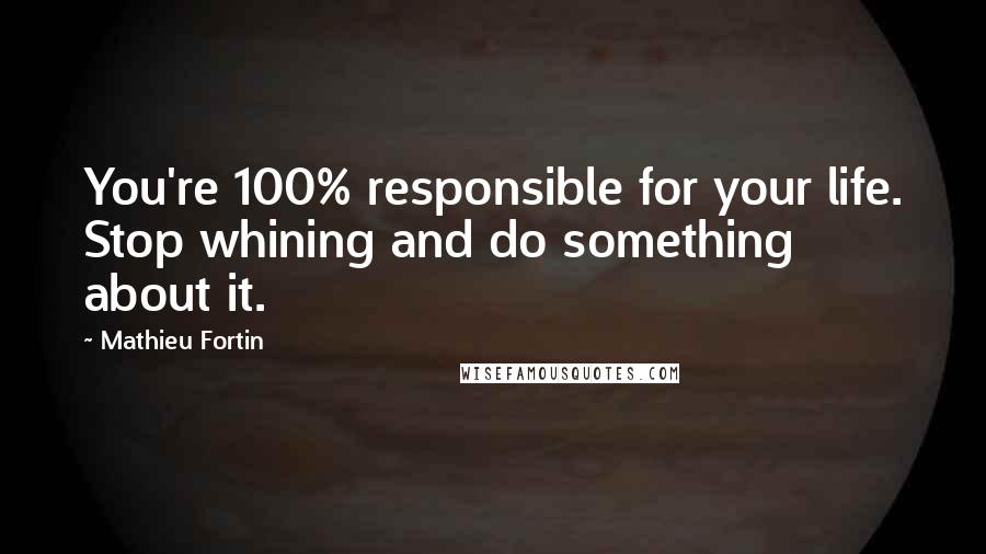 Mathieu Fortin Quotes: You're 100% responsible for your life. Stop whining and do something about it.