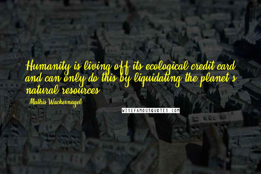 Mathis Wackernagel Quotes: Humanity is living off its ecological credit card and can only do this by liquidating the planet's natural resources