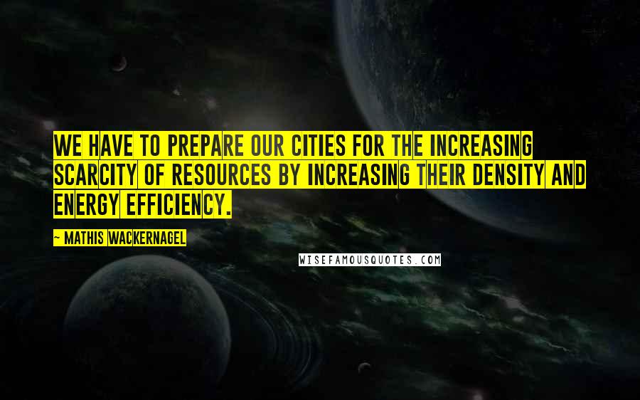 Mathis Wackernagel Quotes: We have to prepare our cities for the increasing scarcity of resources by increasing their density and energy efficiency.