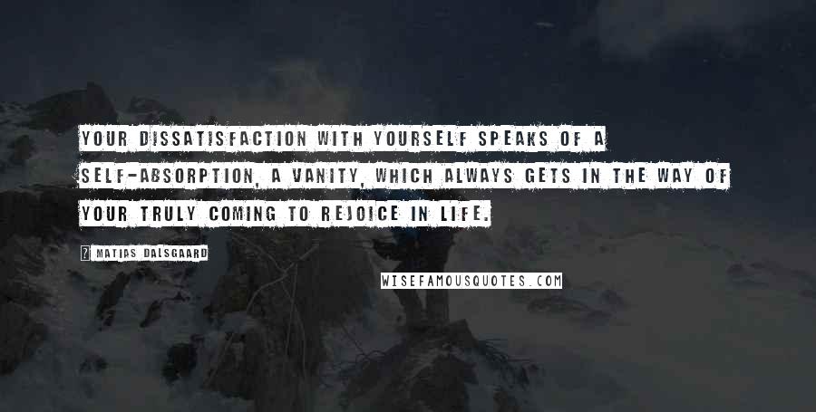 Matias Dalsgaard Quotes: Your dissatisfaction with yourself speaks of a self-absorption, a vanity, which always gets in the way of your truly coming to rejoice in life.