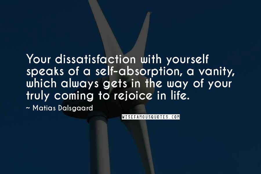 Matias Dalsgaard Quotes: Your dissatisfaction with yourself speaks of a self-absorption, a vanity, which always gets in the way of your truly coming to rejoice in life.