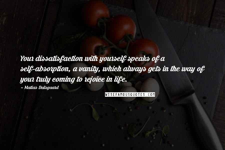 Matias Dalsgaard Quotes: Your dissatisfaction with yourself speaks of a self-absorption, a vanity, which always gets in the way of your truly coming to rejoice in life.