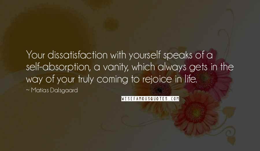 Matias Dalsgaard Quotes: Your dissatisfaction with yourself speaks of a self-absorption, a vanity, which always gets in the way of your truly coming to rejoice in life.