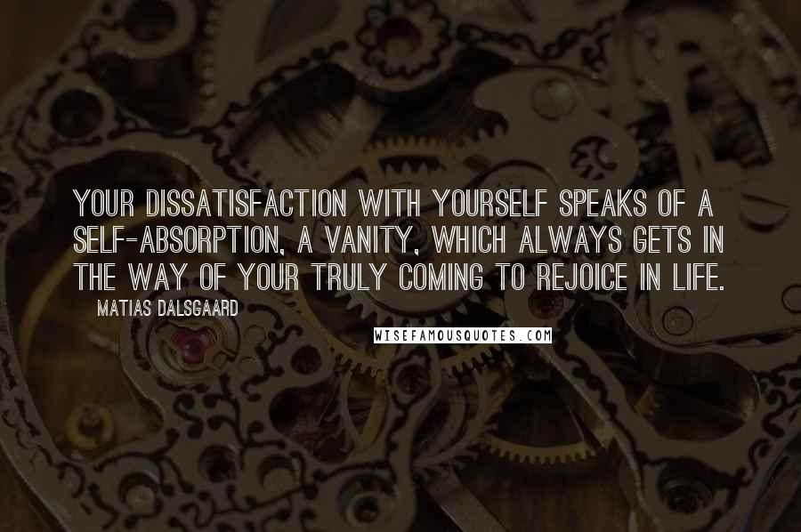 Matias Dalsgaard Quotes: Your dissatisfaction with yourself speaks of a self-absorption, a vanity, which always gets in the way of your truly coming to rejoice in life.