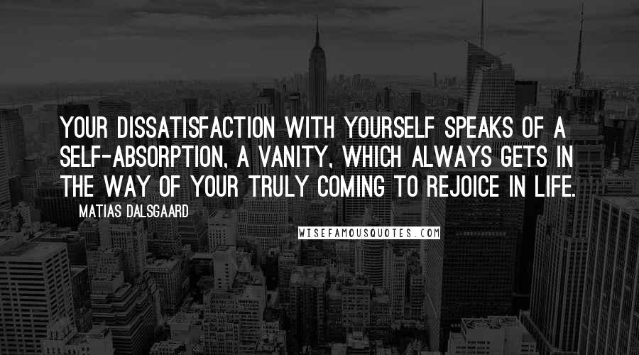 Matias Dalsgaard Quotes: Your dissatisfaction with yourself speaks of a self-absorption, a vanity, which always gets in the way of your truly coming to rejoice in life.