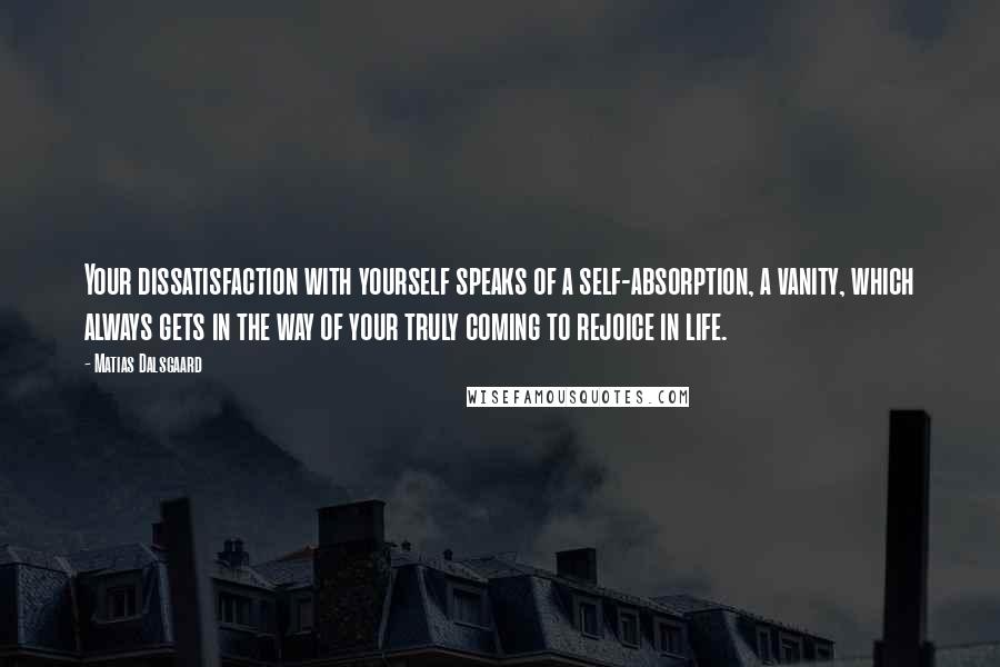 Matias Dalsgaard Quotes: Your dissatisfaction with yourself speaks of a self-absorption, a vanity, which always gets in the way of your truly coming to rejoice in life.