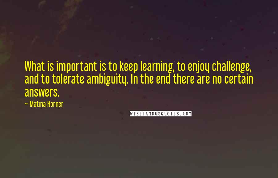 Matina Horner Quotes: What is important is to keep learning, to enjoy challenge, and to tolerate ambiguity. In the end there are no certain answers.