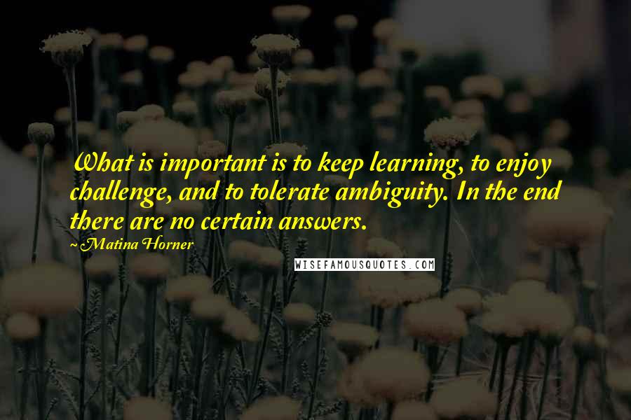 Matina Horner Quotes: What is important is to keep learning, to enjoy challenge, and to tolerate ambiguity. In the end there are no certain answers.