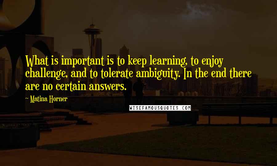 Matina Horner Quotes: What is important is to keep learning, to enjoy challenge, and to tolerate ambiguity. In the end there are no certain answers.