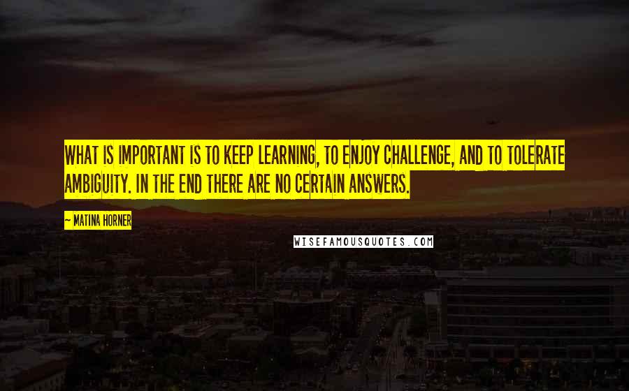 Matina Horner Quotes: What is important is to keep learning, to enjoy challenge, and to tolerate ambiguity. In the end there are no certain answers.