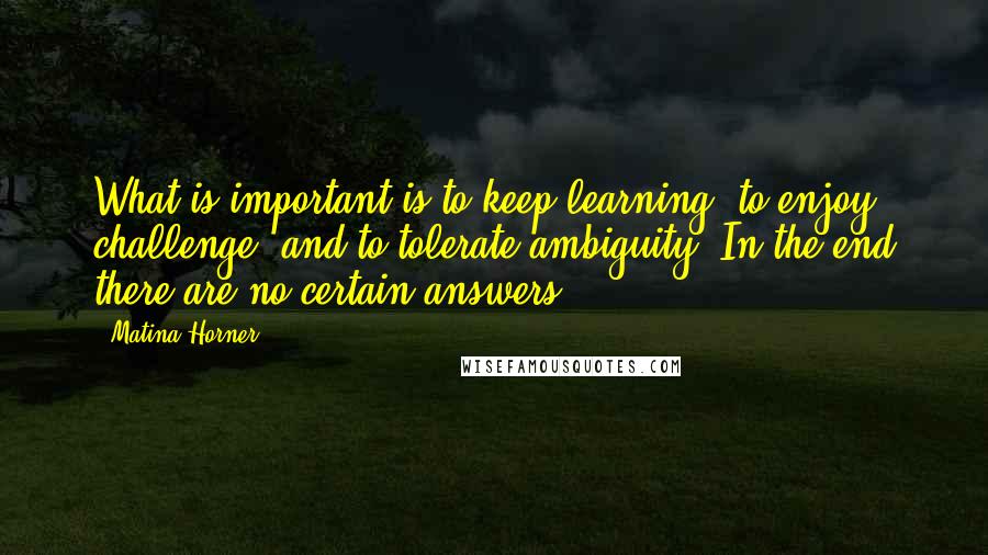 Matina Horner Quotes: What is important is to keep learning, to enjoy challenge, and to tolerate ambiguity. In the end there are no certain answers.