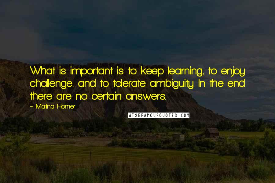 Matina Horner Quotes: What is important is to keep learning, to enjoy challenge, and to tolerate ambiguity. In the end there are no certain answers.