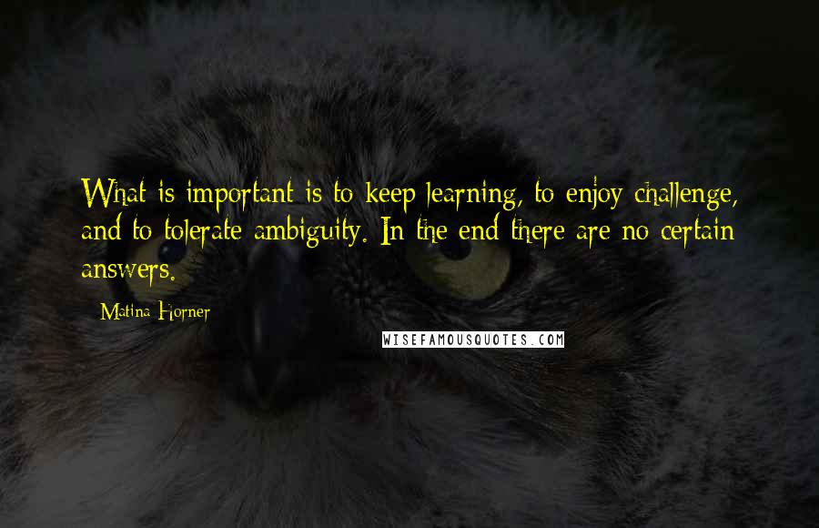 Matina Horner Quotes: What is important is to keep learning, to enjoy challenge, and to tolerate ambiguity. In the end there are no certain answers.