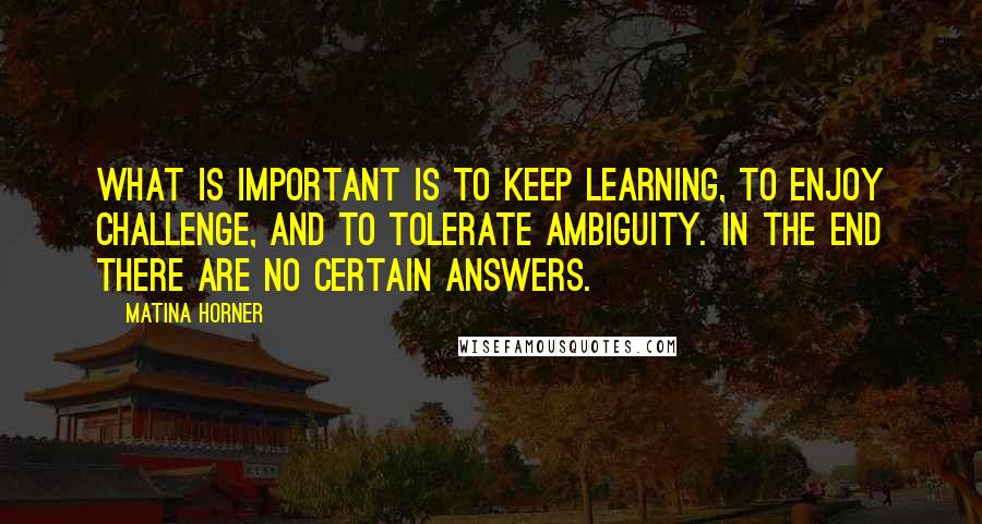 Matina Horner Quotes: What is important is to keep learning, to enjoy challenge, and to tolerate ambiguity. In the end there are no certain answers.