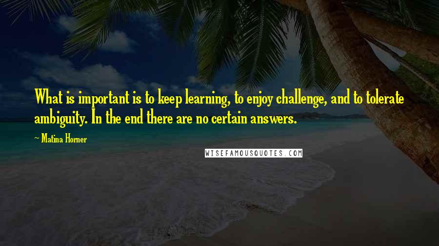 Matina Horner Quotes: What is important is to keep learning, to enjoy challenge, and to tolerate ambiguity. In the end there are no certain answers.