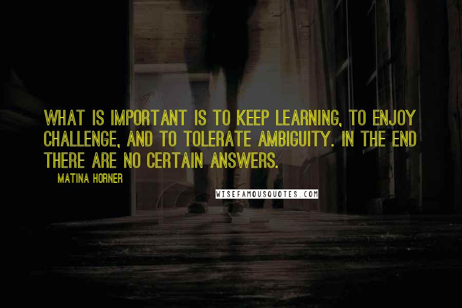 Matina Horner Quotes: What is important is to keep learning, to enjoy challenge, and to tolerate ambiguity. In the end there are no certain answers.