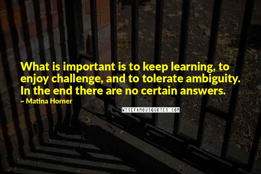 Matina Horner Quotes: What is important is to keep learning, to enjoy challenge, and to tolerate ambiguity. In the end there are no certain answers.