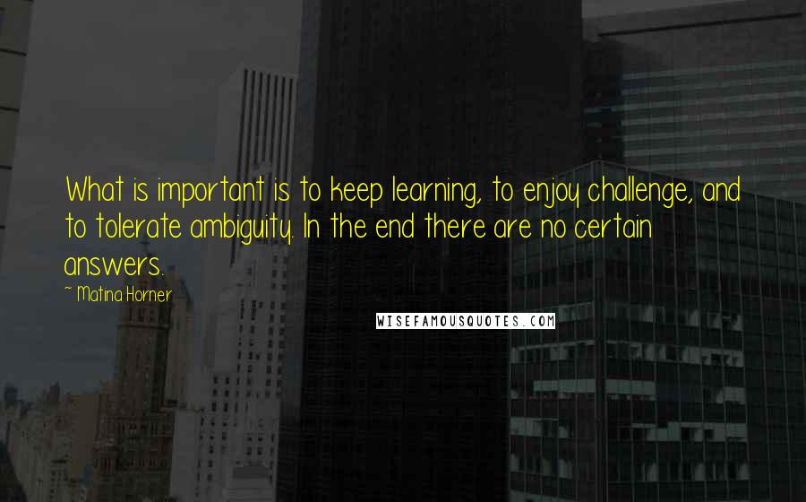 Matina Horner Quotes: What is important is to keep learning, to enjoy challenge, and to tolerate ambiguity. In the end there are no certain answers.