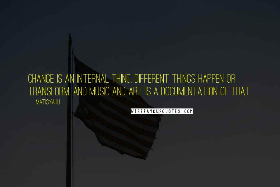 Matisyahu Quotes: Change is an internal thing. Different things happen or transform, and music and art is a documentation of that.