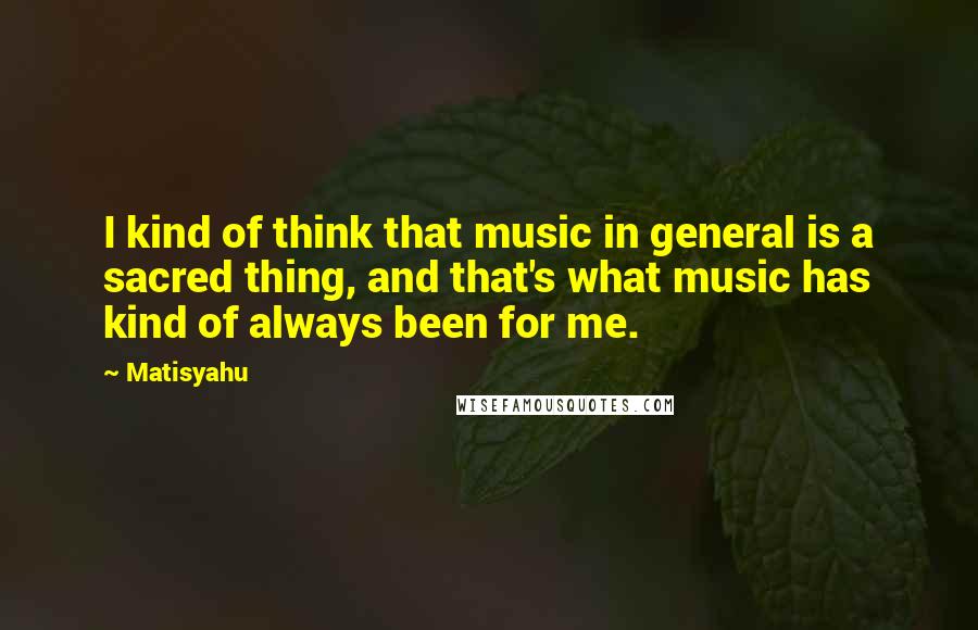 Matisyahu Quotes: I kind of think that music in general is a sacred thing, and that's what music has kind of always been for me.