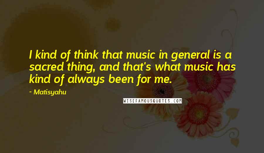Matisyahu Quotes: I kind of think that music in general is a sacred thing, and that's what music has kind of always been for me.