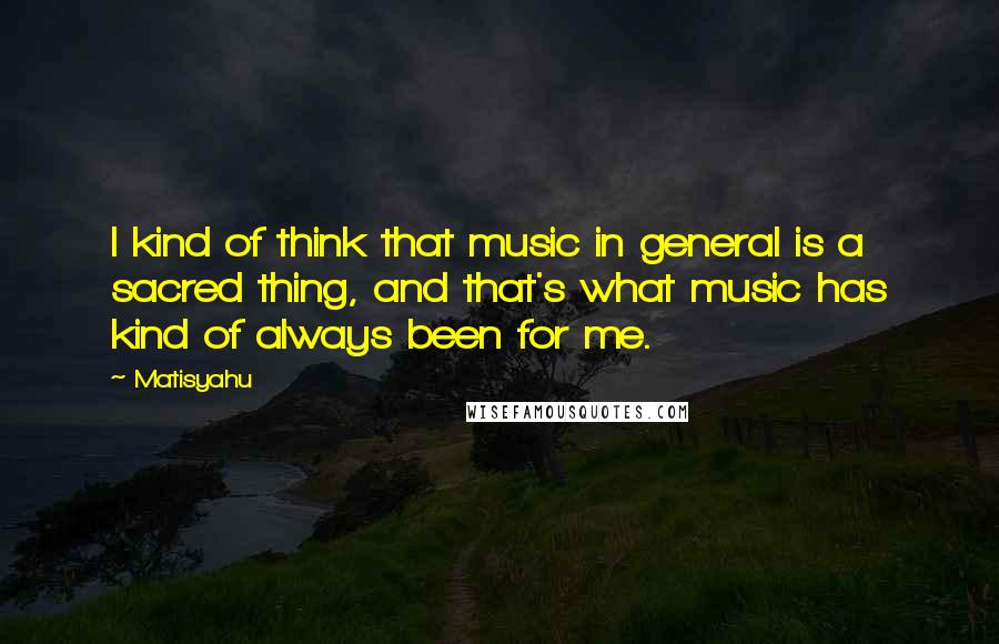 Matisyahu Quotes: I kind of think that music in general is a sacred thing, and that's what music has kind of always been for me.