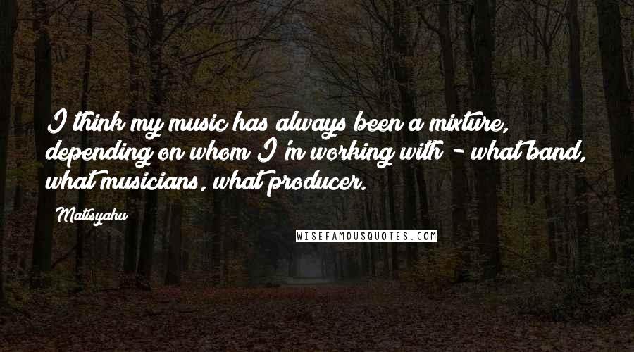 Matisyahu Quotes: I think my music has always been a mixture, depending on whom I'm working with - what band, what musicians, what producer.