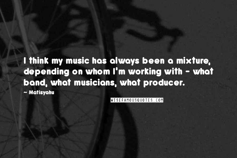 Matisyahu Quotes: I think my music has always been a mixture, depending on whom I'm working with - what band, what musicians, what producer.