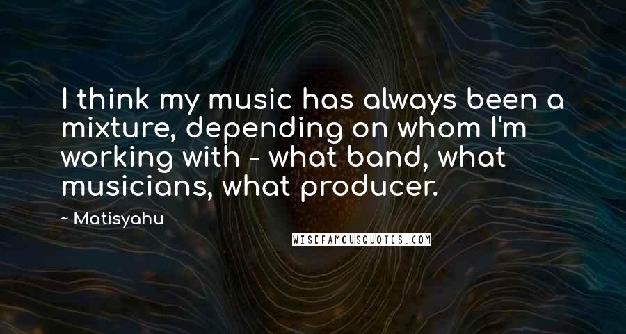 Matisyahu Quotes: I think my music has always been a mixture, depending on whom I'm working with - what band, what musicians, what producer.