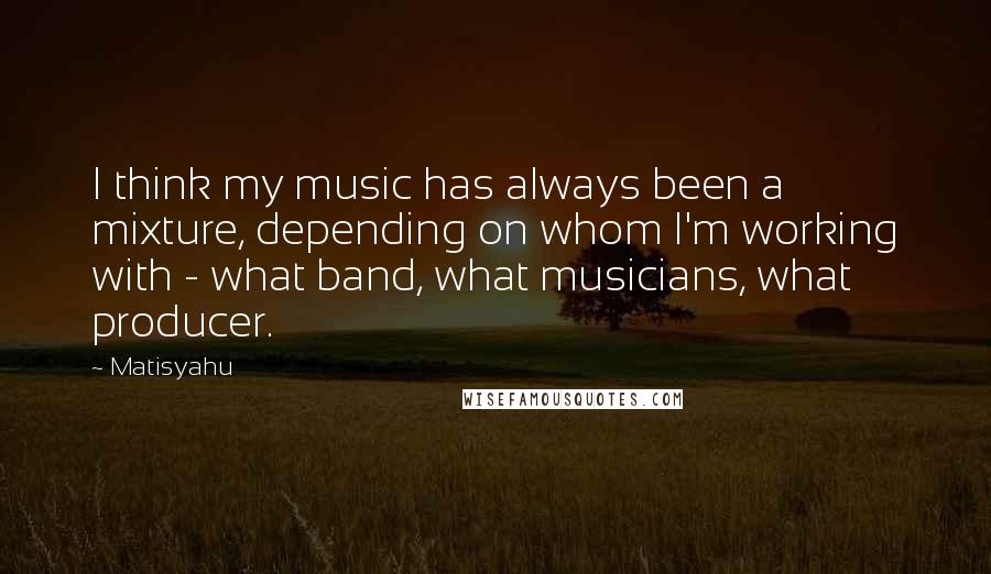 Matisyahu Quotes: I think my music has always been a mixture, depending on whom I'm working with - what band, what musicians, what producer.