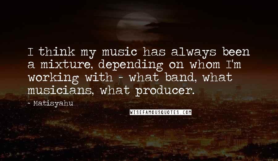 Matisyahu Quotes: I think my music has always been a mixture, depending on whom I'm working with - what band, what musicians, what producer.