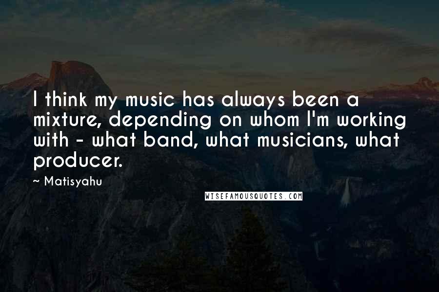Matisyahu Quotes: I think my music has always been a mixture, depending on whom I'm working with - what band, what musicians, what producer.