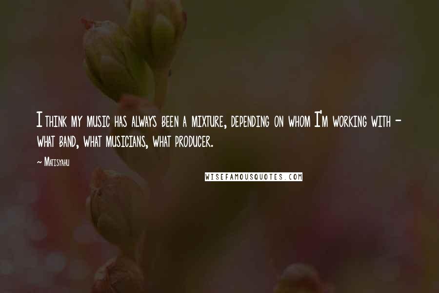 Matisyahu Quotes: I think my music has always been a mixture, depending on whom I'm working with - what band, what musicians, what producer.