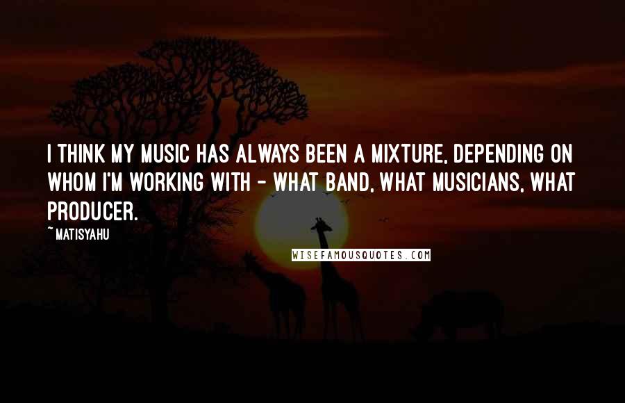 Matisyahu Quotes: I think my music has always been a mixture, depending on whom I'm working with - what band, what musicians, what producer.