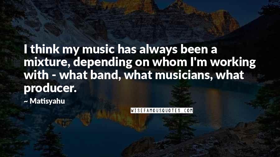 Matisyahu Quotes: I think my music has always been a mixture, depending on whom I'm working with - what band, what musicians, what producer.