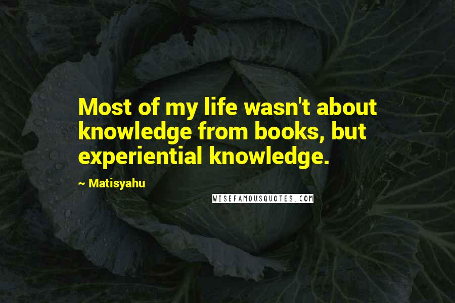Matisyahu Quotes: Most of my life wasn't about knowledge from books, but experiential knowledge.