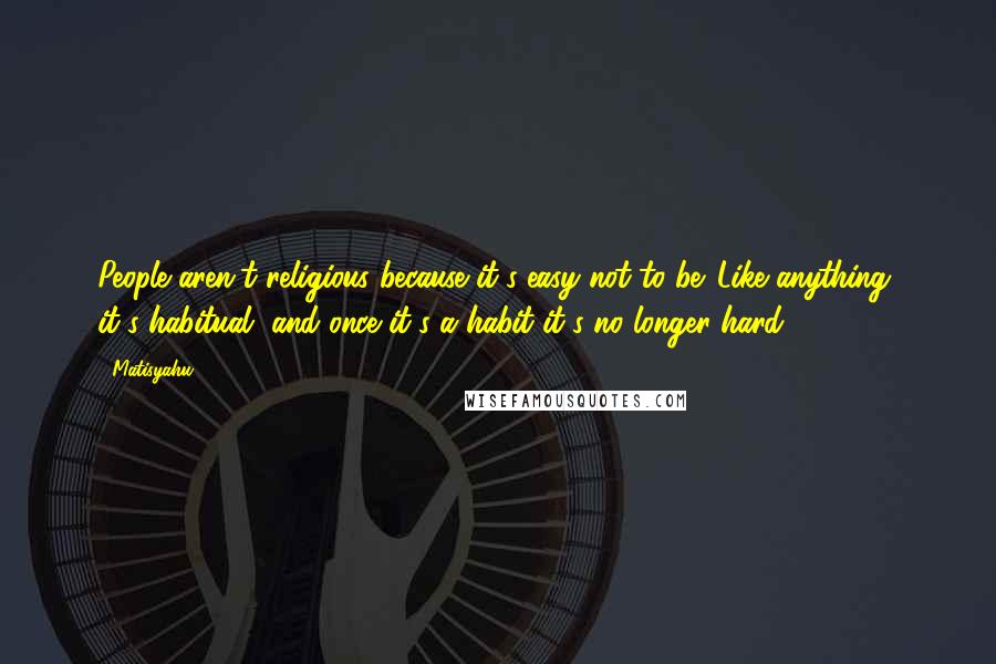 Matisyahu Quotes: People aren't religious because it's easy not to be. Like anything, it's habitual, and once it's a habit it's no longer hard.