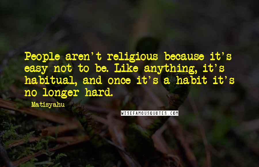 Matisyahu Quotes: People aren't religious because it's easy not to be. Like anything, it's habitual, and once it's a habit it's no longer hard.