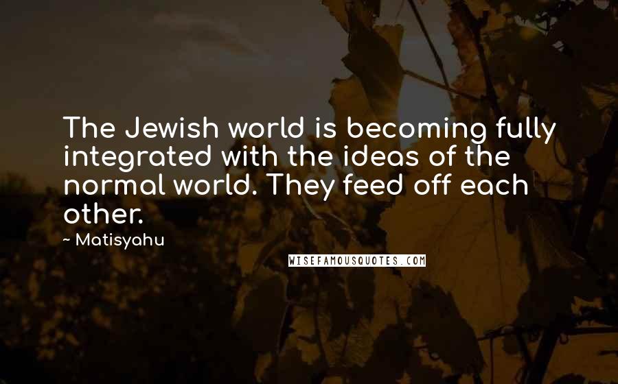 Matisyahu Quotes: The Jewish world is becoming fully integrated with the ideas of the normal world. They feed off each other.