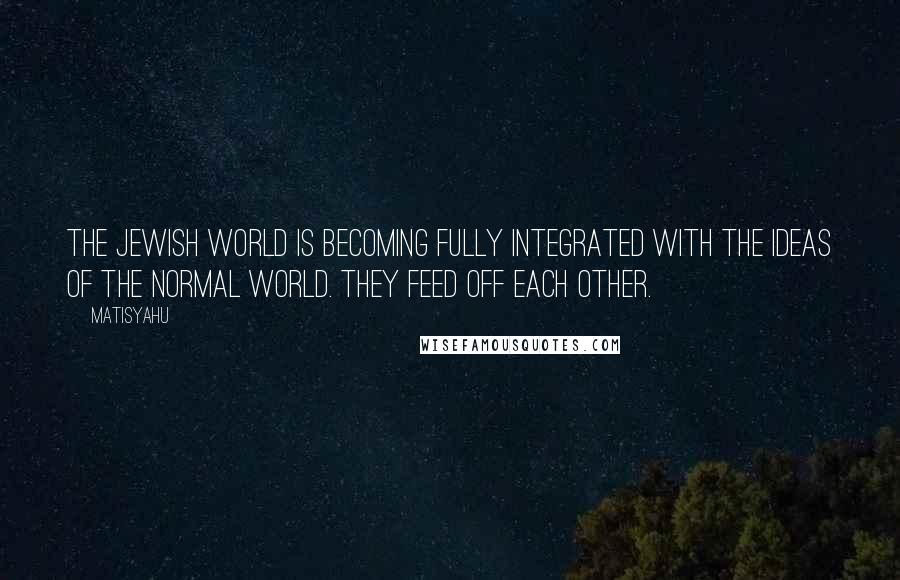 Matisyahu Quotes: The Jewish world is becoming fully integrated with the ideas of the normal world. They feed off each other.