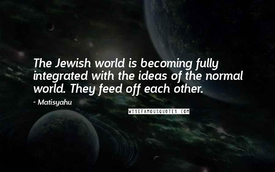 Matisyahu Quotes: The Jewish world is becoming fully integrated with the ideas of the normal world. They feed off each other.