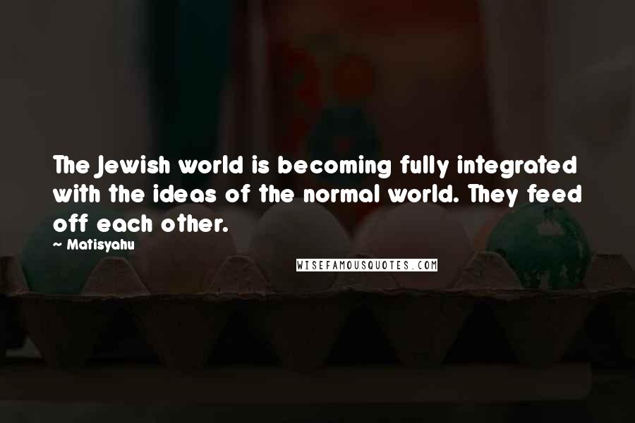 Matisyahu Quotes: The Jewish world is becoming fully integrated with the ideas of the normal world. They feed off each other.