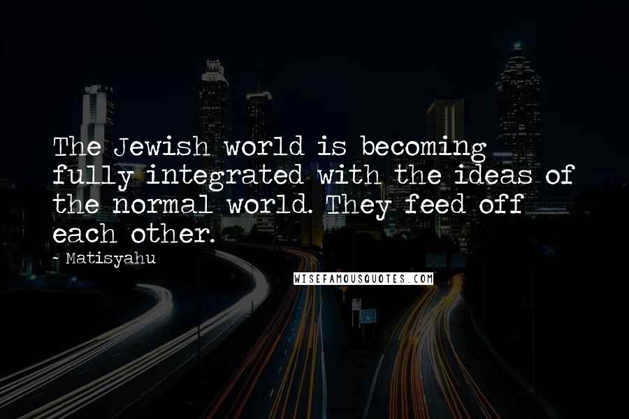 Matisyahu Quotes: The Jewish world is becoming fully integrated with the ideas of the normal world. They feed off each other.