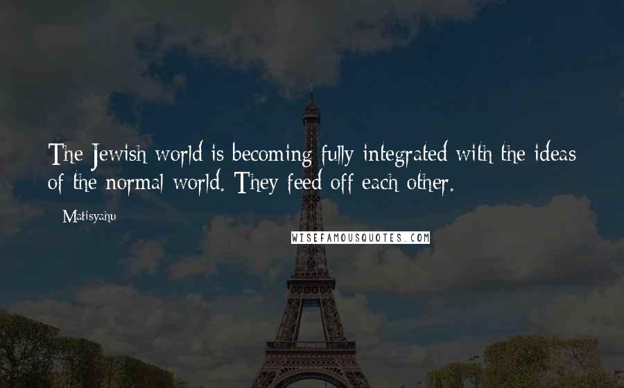 Matisyahu Quotes: The Jewish world is becoming fully integrated with the ideas of the normal world. They feed off each other.